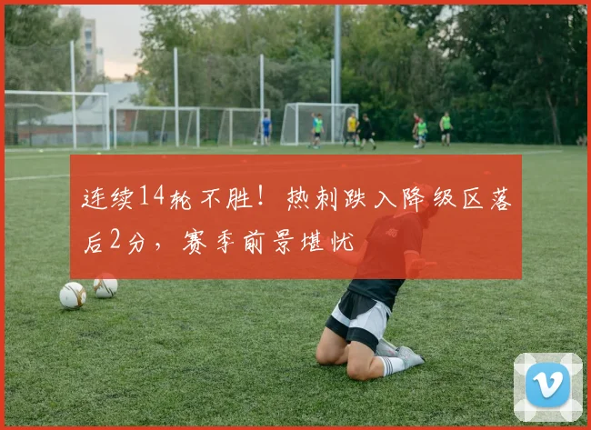 连续14轮不胜!热刺跌入降级区落后2分,赛季前景堪忧