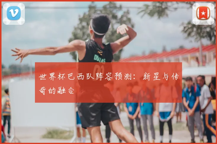 世界杯巴西队阵容预测:新星与传奇的融合