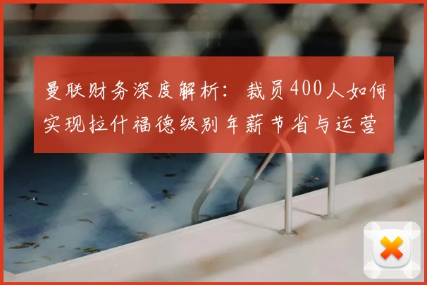 曼联财务深度解析：裁员400人如何实现拉什福德级别年薪节省与运营优化