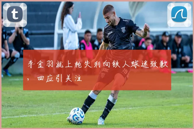 李金羽就上轮失利向铁人球迷致歉,回应引关注