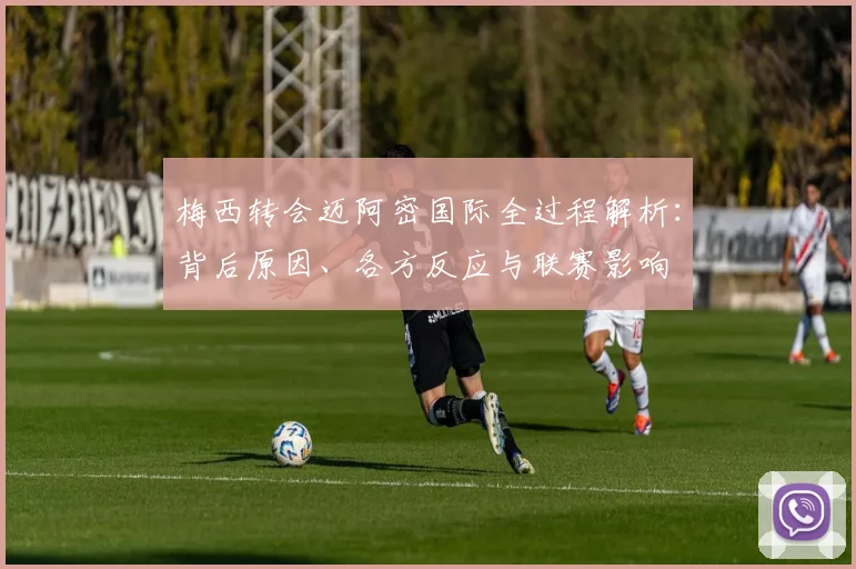 梅西转会迈阿密国际全过程解析:背后原因、各方反应与联赛影响