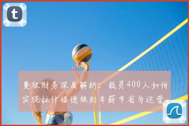 曼联财务深度解析：裁员400人如何实现拉什福德级别年薪节省与运营优化
