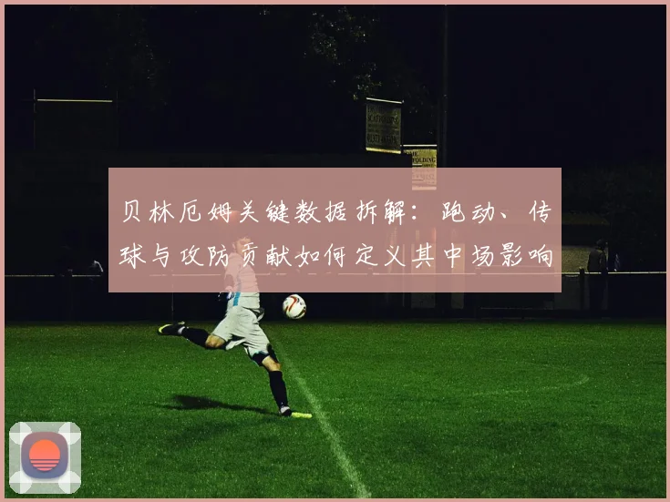 贝林厄姆关键数据拆解：跑动、传球与攻防贡献如何定义其中场影响力