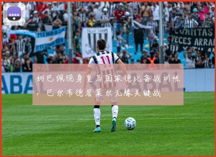 姆巴佩现身皇马国家德比备战训练，巴尔韦德居莱尔无缘关键战