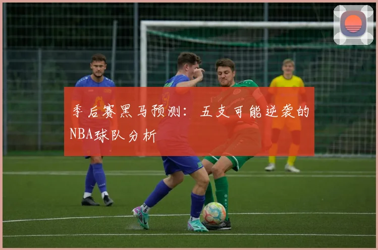 季后赛黑马预测：五支可能逆袭的NBA球队分析