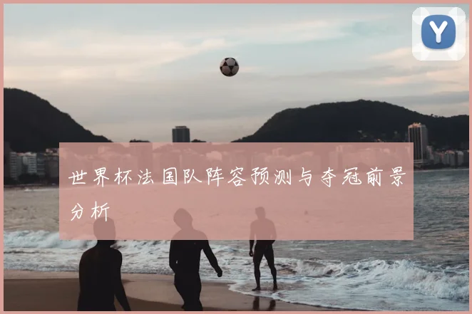 世界杯法国队阵容预测与夺冠前景分析
