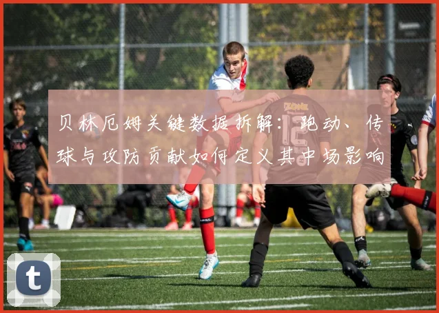 贝林厄姆关键数据拆解:跑动、传球与攻防贡献如何定义其中场影响力
