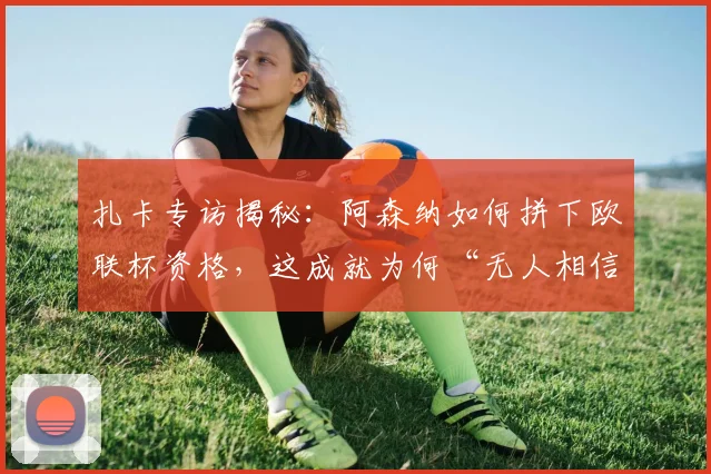 扎卡专访揭秘：阿森纳如何拼下欧联杯资格，这成就为何“无人相信”？